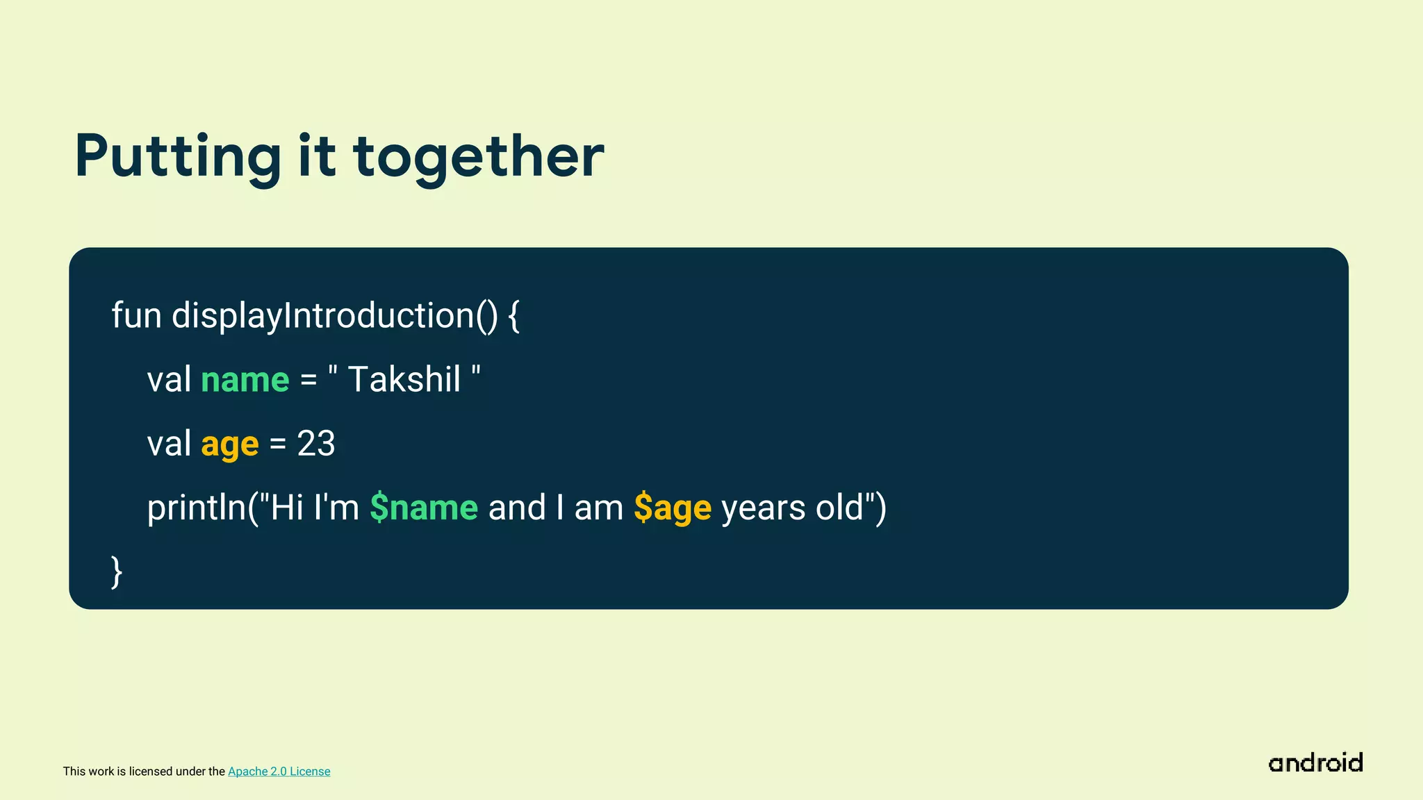 This work is licensed under the Apache 2.0 License
Putting it together
fun displayIntroduction() {
val name = " Takshil "
val age = 23
println("Hi I'm $name and I am $age years old")
}
 