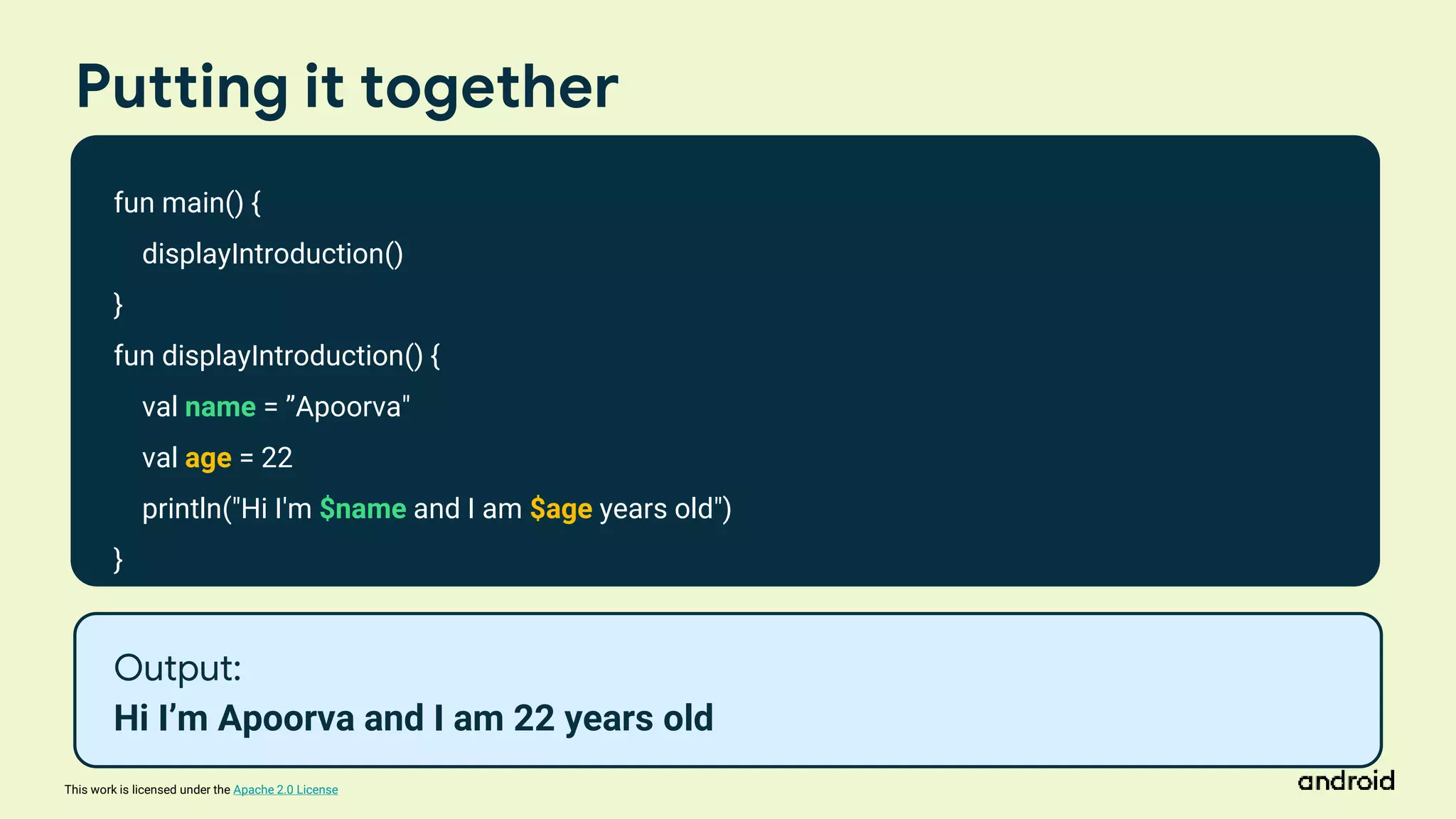 This work is licensed under the Apache 2.0 License
Putting it together
fun main() {
displayIntroduction()
}
fun displayIntroduction() {
val name = ”Apoorva"
val age = 22
println("Hi I'm $name and I am $age years old")
}
Output:
Hi I’m Apoorva and I am 22 years old
 