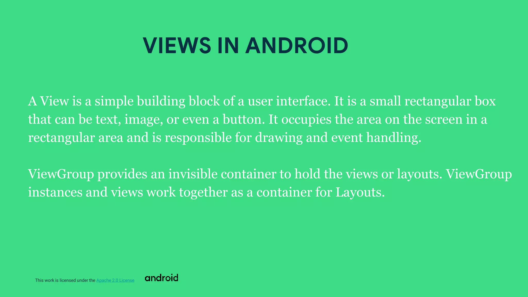 This work is licensed under the Apache 2.0 License
A View is a simple building block of a user interface. It is a small rectangular box
that can be text, image, or even a button. It occupies the area on the screen in a
rectangular area and is responsible for drawing and event handling.
ViewGroup provides an invisible container to hold the views or layouts. ViewGroup
instances and views work together as a container for Layouts.
VIEWS IN ANDROID
 