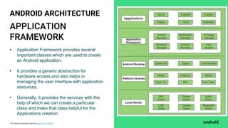 This work is licensed under the Apache 2.0 License
APPLICATION
FRAMEWORK
ANDROID ARCHITECTURE
• Application Framework provides several
important classes which are used to create
an Android application.
• It provides a generic abstraction for
hardware access and also helps in
managing the user interface with application
resources.
• Generally, it provides the services with the
help of which we can create a particular
class and make that class helpful for the
Applications creation
 