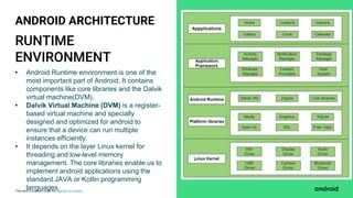 This work is licensed under the Apache 2.0 License
RUNTIME
ENVIRONMENT
ANDROID ARCHITECTURE
• Android Runtime environment is one of the
most important part of Android. It contains
components like core libraries and the Dalvik
virtual machine(DVM).
• Dalvik Virtual Machine (DVM) is a register-
based virtual machine and specially
designed and optimized for android to
ensure that a device can run multiple
instances efficiently.
• It depends on the layer Linux kernel for
threading and low-level memory
management. The core libraries enable us to
implement android applications using the
standard JAVA or Kotlin programming
languages.
 