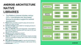 This work is licensed under the Apache 2.0 License
NATIVE
LIBRARIES
ANDROID ARCHITECTURE
• The Platform Libraries includes various
C/C++ core libraries and Java based
libraries to provide a support for android
development.
1. Media library provides support to play and record an
audio and video formats.
2. Surface manager responsible for managing access to
the display subsystem.
3. SGL and OpenGL both cross-language, cross-platform
application program interface (API) are used for 2D and
3D computer graphics.
4. SQLite provides database support
and FreeType provides font support.
5. Web-Kit This open source web browser engine provides
all the functionality to display web content and to simplify
page loading.
6. SSL (Secure Sockets Layer) is security technology to
establish an encrypted link between a web server and a
web browser.
 