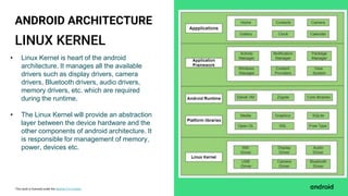 This work is licensed under the Apache 2.0 License
LINUX KERNEL
ANDROID ARCHITECTURE
• Linux Kernel is heart of the android
architecture. It manages all the available
drivers such as display drivers, camera
drivers, Bluetooth drivers, audio drivers,
memory drivers, etc. which are required
during the runtime.
• The Linux Kernel will provide an abstraction
layer between the device hardware and the
other components of android architecture. It
is responsible for management of memory,
power, devices etc.
 