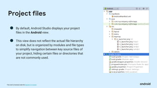 This work is licensed under the Apache 2.0 License
● By default, Android Studio displays your project
files in the Android view.
● This view does not reflect the actual file hierarchy
on disk, but is organized by modules and file types
to simplify navigation between key source files of
your project, hiding certain files or directories that
are not commonly used.
Project files
 