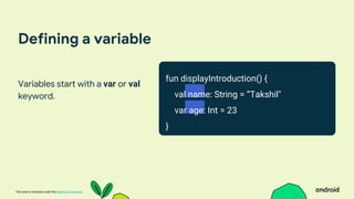 This work is licensed under the Apache 2.0 License
Defining a variable
Variables start with a var or val
keyword.
fun displayIntroduction() {
val name: String = ”Takshil"
var age: Int = 23
}
 