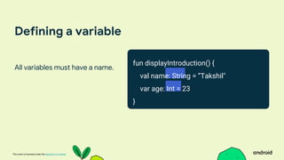 This work is licensed under the Apache 2.0 License
Defining a variable
All variables must have a name.
fun displayIntroduction() {
val name: String = ”Takshil"
var age: Int = 23
}
 
