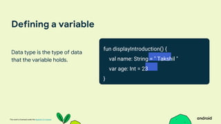 This work is licensed under the Apache 2.0 License
Defining a variable
Data type is the type of data
that the variable holds.
fun displayIntroduction() {
val name: String = " Takshil "
var age: Int = 23
}
 