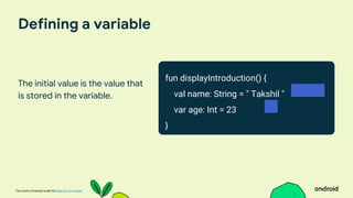 This work is licensed under the Apache 2.0 License
Defining a variable
The initial value is the value that
is stored in the variable.
fun displayIntroduction() {
val name: String = " Takshil "
var age: Int = 23
}
 