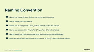 This work is licensed under the Apache 2.0 License
Naming Convention
● Names can contain letters, digits, underscores, and dollar signs
● Names should start with a letter
● Names can also begin with $ and _ (but we will not use it in this tutorial)
● Names are case sensitive ("myVar" and "myvar" are different variables)
● Names should start with a lowercase letter and it cannot contain whitespace
● Reserved words (like Kotlin keywords, such as var or String) cannot be used as names
 