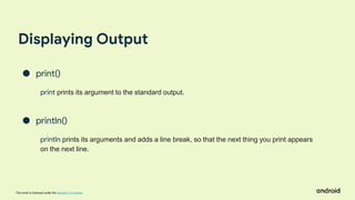 This work is licensed under the Apache 2.0 License
Displaying Output
● print()
print prints its argument to the standard output.
● println()
println prints its arguments and adds a line break, so that the next thing you print appears
on the next line.
 