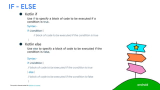 This work is licensed under the Apache 2.0 License
IF - ELSE
● Kotlin if
Use if to specify a block of code to be executed if a
condition is true.
Syntax:-
if (condition) {
// block of code to be executed if the condition is true
}
● Kotlin else
Use else to specify a block of code to be executed if the
condition is false.
Syntax:-
if (condition) {
// block of code to be executed if the condition is true
} else {
// block of code to be executed if the condition is false
}
 