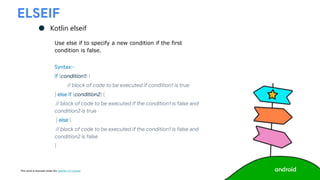 This work is licensed under the Apache 2.0 License
ELSEIF
● Kotlin elseif
Use else if to specify a new condition if the first
condition is false.
Syntax:-
if (condition1) {
// block of code to be executed if condition1 is true
} else if (condition2) {
// block of code to be executed if the condition1 is false and
condition2 is true
} else {
// block of code to be executed if the condition1 is false and
condition2 is false
}
 