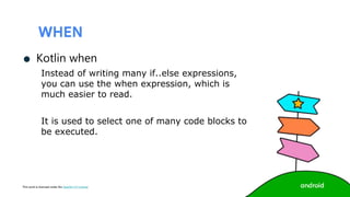This work is licensed under the Apache 2.0 License
WHEN
● Kotlin when
Instead of writing many if..else expressions,
you can use the when expression, which is
much easier to read.
It is used to select one of many code blocks to
be executed.
 