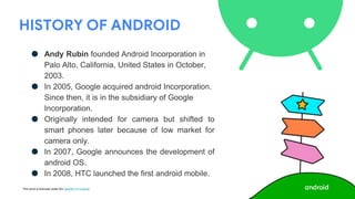 This work is licensed under the Apache 2.0 License
HISTORY OF ANDROID
● Andy Rubin founded Android Incorporation in
Palo Alto, California, United States in October,
2003.
● In 2005, Google acquired android Incorporation.
Since then, it is in the subsidiary of Google
Incorporation.
● Originally intended for camera but shifted to
smart phones later because of low market for
camera only.
● In 2007, Google announces the development of
android OS.
● In 2008, HTC launched the first android mobile.
 