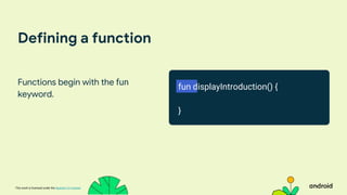 This work is licensed under the Apache 2.0 License
Defining a function
Functions begin with the fun
keyword.
fun displayIntroduction() {
}
 