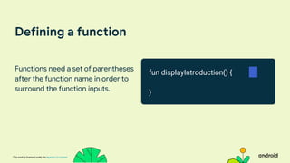 This work is licensed under the Apache 2.0 License
Defining a function
Functions need a set of parentheses
after the function name in order to
surround the function inputs.
fun displayIntroduction() {
}
 