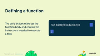 This work is licensed under the Apache 2.0 License
Defining a function
The curly braces make up the
function body and contain the
instructions needed to execute
a task.
fun displayIntroduction() {
}
 