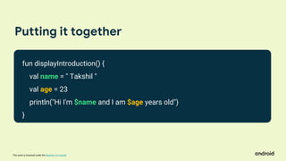 This work is licensed under the Apache 2.0 License
Putting it together
fun displayIntroduction() {
val name = " Takshil "
val age = 23
println("Hi I'm $name and I am $age years old")
}
 