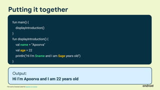This work is licensed under the Apache 2.0 License
Putting it together
fun main() {
displayIntroduction()
}
fun displayIntroduction() {
val name = ”Apoorva"
val age = 22
println("Hi I'm $name and I am $age years old")
}
Output:
Hi I’m Apoorva and I am 22 years old
 
