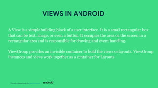 This work is licensed under the Apache 2.0 License
A View is a simple building block of a user interface. It is a small rectangular box
that can be text, image, or even a button. It occupies the area on the screen in a
rectangular area and is responsible for drawing and event handling.
ViewGroup provides an invisible container to hold the views or layouts. ViewGroup
instances and views work together as a container for Layouts.
VIEWS IN ANDROID
 