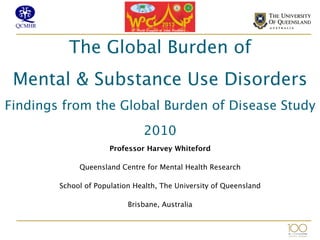  
The Global Burden of  
Mental & Substance Use Disorders  
Findings from the Global Burden of Disease Study
2010 
 

Professor Harvey Whiteford
Queensland Centre for Mental Health Research
School of Population Health, The University of Queensland
Brisbane, Australia
 