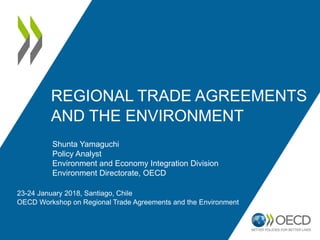 REGIONAL TRADE AGREEMENTS
AND THE ENVIRONMENT
23-24 January 2018, Santiago, Chile
OECD Workshop on Regional Trade Agreements and the Environment
Shunta Yamaguchi
Policy Analyst
Environment and Economy Integration Division
Environment Directorate, OECD
 