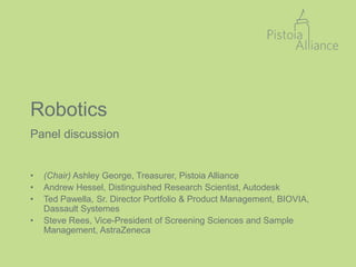 Robotics
Panel discussion
• (Chair) Ashley George, Treasurer, Pistoia Alliance
• Andrew Hessel, Distinguished Research Scientist, Autodesk
• Ted Pawella, Sr. Director Portfolio & Product Management, BIOVIA,
Dassault Systemes
• Steve Rees, Vice-President of Screening Sciences and Sample
Management, AstraZeneca
 