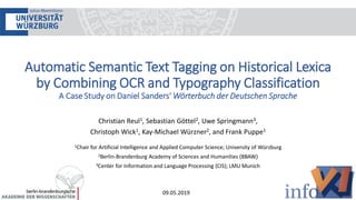 Automatic Semantic Text Tagging on Historical Lexica
by Combining OCR and Typography Classification
A Case Study on Daniel Sanders‘ Wörterbuch der Deutschen Sprache
Christian Reul1, Sebastian Göttel2, Uwe Springmann3,
Christoph Wick1, Kay-Michael Würzner2, and Frank Puppe1
1Chair for Artificial Intelligence and Applied Computer Science; University of Würzburg
2Berlin-Brandenburg Academy of Sciences and Humanities (BBAW)
3Center for Information and Language Processing (CIS); LMU Munich
09.05.2019
 