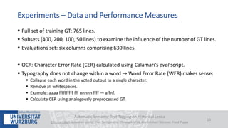  Full set of training GT: 765 lines.
 Subsets (400, 200, 100, 50 lines) to examine the influence of the number of GT lines.
 Evaluations set: six columns comprising 630 lines.
 OCR: Character Error Rate (CER) calculated using Calamari’s eval script.
 Typography does not change within a word → Word Error Rate (WER) makes sense:
 Collapse each word in the voted output to a single character.
 Remove all whitespaces.
 Example: aaaa ffffffffff fff nnnnn ffff → affnf.
 Calculate CER using analogously preprocessed GT.
Automatic Semantic Text Tagging on Historical Lexica
Christian Reul, Sebastian Göttel, Uwe Springmann, Christoph Wick, Kay-Michael Würzner, Frank Puppe
10
Experiments – Data and Performance Measures
 