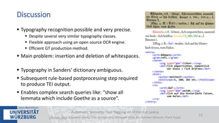  Typography recognition possible and very precise.
 Despite several very similar typography classes.
 Flexible approach using an open source OCR engine.
 Efficient GT production method.
 Main problem: insertion and deletion of whitespaces.
 Typography in Sanders’ dictionary ambiguous.
 Subsequent rule-based postprocessing step required
to produce TEI output.
 Enables complex search queries like: “show all
lemmata which include Goethe as a source”.
Automatic Semantic Text Tagging on Historical Lexica
Christian Reul, Sebastian Göttel, Uwe Springmann, Christoph Wick, Kay-Michael Würzner, Frank Puppe
13
Discussion
 