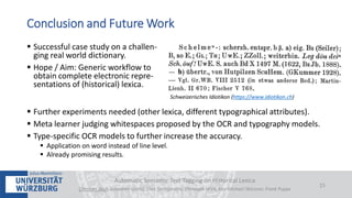  Successful case study on a challen-
ging real world dictionary.
 Hope / Aim: Generic workflow to
obtain complete electronic repre-
sentations of (historical) lexica.
 Further experiments needed (other lexica, different typographical attributes).
 Meta learner judging whitespaces proposed by the OCR and typography models.
 Type-specific OCR models to further increase the accuracy.
 Application on word instead of line level.
 Already promising results.
Automatic Semantic Text Tagging on Historical Lexica
Christian Reul, Sebastian Göttel, Uwe Springmann, Christoph Wick, Kay-Michael Würzner, Frank Puppe
15
Conclusion and Future Work
Schweizerisches Idiotikon (https://www.idiotikon.ch)
 
