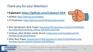 Calamari: https://github.com/Calamari-OCR
 OCR4all: https://github.com/OCR4all
 GT Production: https://github.com/ChWick/ocrgtannotator
 Reul, Springmann, Wick, Puppe: Improving OCR Accuracy on Early Printed Books
by combining Pretraining, Voting, and Active Learning.
 Ul-Hasan, Afzal, Shafait, Liwicki, Breuel: A Sequence Learning Approach for
Multiple Script Identification.
 Wick, Reul, Puppe: Comparison of OCR Accuracy on Early Printed Books using
the Open Source Engines Calamari and OCRopus.
Automatic Semantic Text Tagging on Historical Lexica
Christian Reul, Sebastian Göttel, Uwe Springmann, Christoph Wick, Kay-Michael Würzner, Frank Puppe
16
Thank you for your Attention!
 