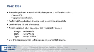  Treat the problem as two individual sequence classification tasks:
 Textual OCR.
 Typography classification.
 Perform GT production, training, and recognition separately.
 Combine the results afterwards.
 Assign a distinct label to each of the typography classes:
Image: Hello World
OCR: Hello World
Typo: nnnnn bbbbb
 Use this representation to train an open source OCR engine.
Automatic Semantic Text Tagging on Historical Lexica
Christian Reul, Sebastian Göttel, Uwe Springmann, Christoph Wick, Kay-Michael Würzner, Frank Puppe
2
Basic Idea
 