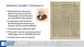  Wörterbuch der deutschen
Sprache by famous German
lexicographer Daniel Sanders
(turning 200 this November).
 Cooperation with the Berlin-
Brandenburgische Academy of
Sciences and Humanities (BBAW).
 Printed between 1859 and 1865.
 Three part-volumes comprising almost
3,000 pages and ca. 800,000 text lines.
 Excellent print and scan quality.
Automatic Semantic Text Tagging on Historical Lexica
Christian Reul, Sebastian Göttel, Uwe Springmann, Christoph Wick, Kay-Michael Würzner, Frank Puppe
3
Material: Sanders’ Dictionary I
 