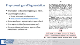  Binarisation and deskewing (ocropus-nlbin).
 Column segmentation.
 Simple whitespace-based approach.
 https://github.com/wrznr/column-detect
 Deskew columns separately (ocropus-nlbin).
 Line segmentation (ocropus-gpageseg).
 Keep rotational angles and segment/line
coordinates for later use.
Automatic Semantic Text Tagging on Historical Lexica
Christian Reul, Sebastian Göttel, Uwe Springmann, Christoph Wick, Kay-Michael Würzner, Frank Puppe
5
Preprocessing and Segmentation
 