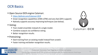  Open Source OCR engine Calamari.
 https://github.com/Calamari-OCR
 Great recognition capabilities (CNN-LSTM) and very fast (GPU support).
 Natively supports accuracy improving techniques (see below).
 Voting:
 Train model ensemble instead of a single model.
 Combine outputs via confidence voting.
 Better recognition results.
 Pretraining:
 Start training from an existing model instead from scratch.
 Faster training and better recognition results.
Automatic Semantic Text Tagging on Historical Lexica
Christian Reul, Sebastian Göttel, Uwe Springmann, Christoph Wick, Kay-Michael Würzner, Frank Puppe
6
OCR Basics
 