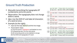  Manually transcribing the typography GT
cumbersome and error prone.
 Observation: The typography does not change
within a word.
 Idea: Use the OCR GT and label all characters
of a word at once.
 Example (to the right):
 Input (at the top): OCR GT and the line image.
 Transcription steps:
(1) The first word is highlighted and labelled at once.
(2-4) Repeating step 1 for the next words.
(5) All remaining words can be labelled in one go.
(6) Final OCR and typography GT result.
Automatic Semantic Text Tagging on Historical Lexica
Christian Reul, Sebastian Göttel, Uwe Springmann, Christoph Wick, Kay-Michael Würzner, Frank Puppe
7
Ground Truth Production
 