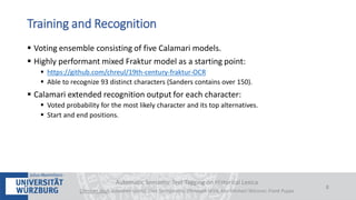  Voting ensemble consisting of five Calamari models.
 Highly performant mixed Fraktur model as a starting point:
 https://github.com/chreul/19th-century-fraktur-OCR
 Able to recognize 93 distinct characters (Sanders contains over 150).
 Calamari extended recognition output for each character:
 Voted probability for the most likely character and its top alternatives.
 Start and end positions.
Automatic Semantic Text Tagging on Historical Lexica
Christian Reul, Sebastian Göttel, Uwe Springmann, Christoph Wick, Kay-Michael Würzner, Frank Puppe
8
Training and Recognition
 