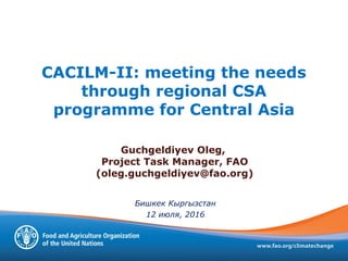 Бишкек Кыргызстан
12 июля, 2016
Guchgeldiyev Oleg,
Project Task Manager, FAO
(oleg.guchgeldiyev@fao.org)
CACILM-II: meeting the needs
through regional CSA
programme for Central Asia
 
