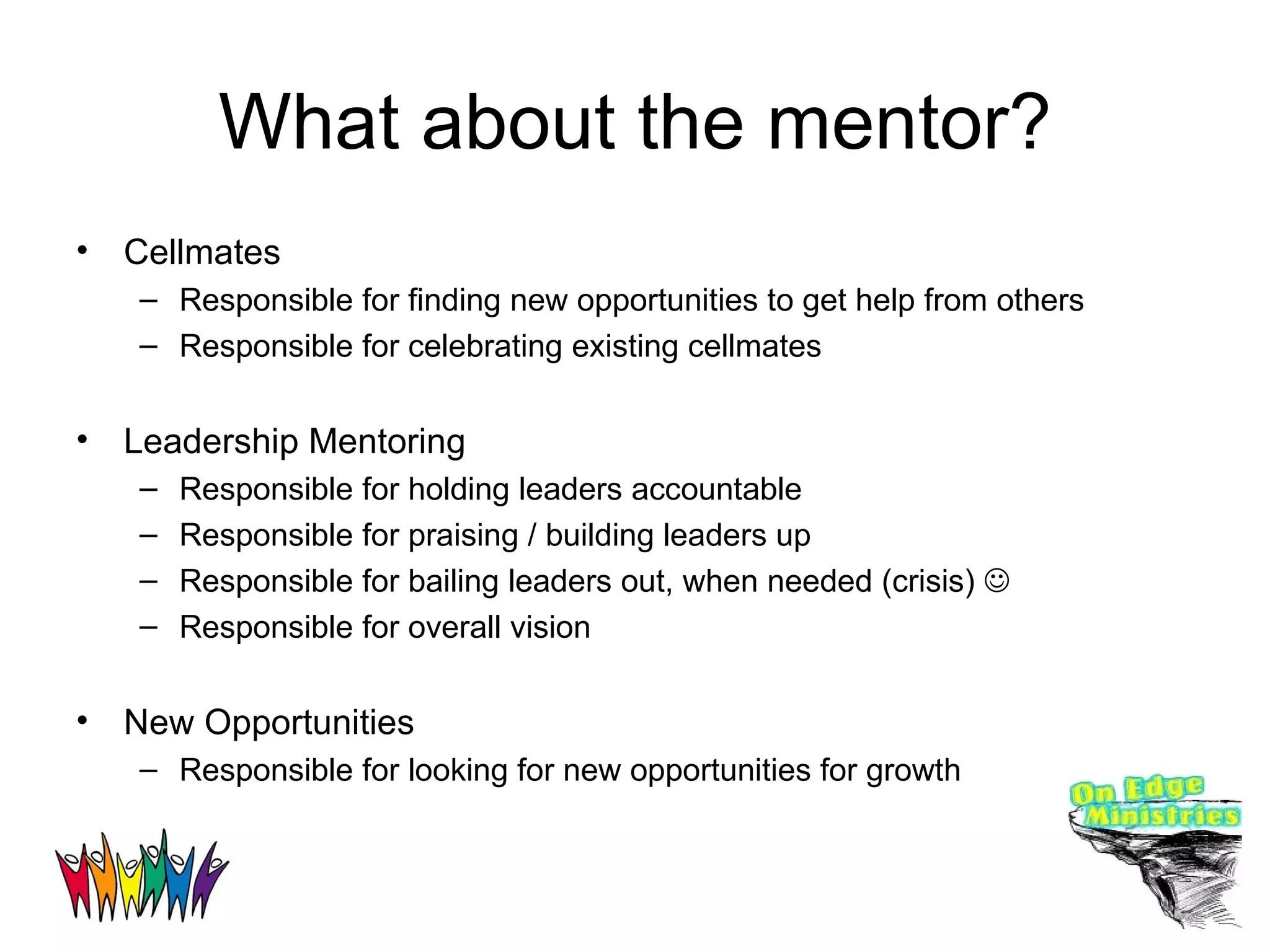What about the mentor? Cellmates Responsible for finding new opportunities to get help from others Responsible for celebrating existing cellmates Leadership Mentoring Responsible for holding leaders accountable Responsible for praising / building leaders up Responsible for bailing leaders out, when needed (crisis)   Responsible for overall vision New Opportunities Responsible for looking for new opportunities for growth 