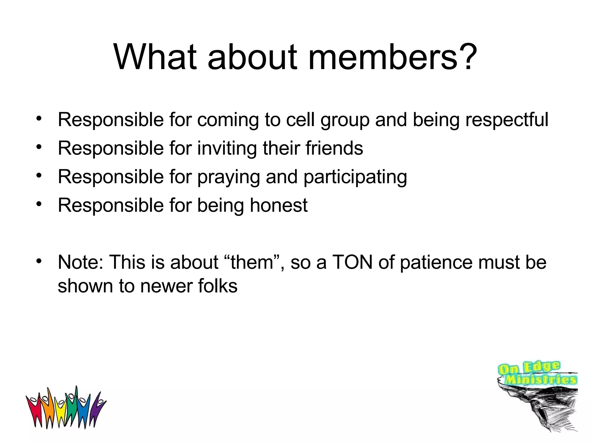What about members? Responsible for coming to cell group and being respectful Responsible for inviting their friends Responsible for praying and participating Responsible for being honest Note: This is about “them”, so a TON of patience must be shown to newer folks 