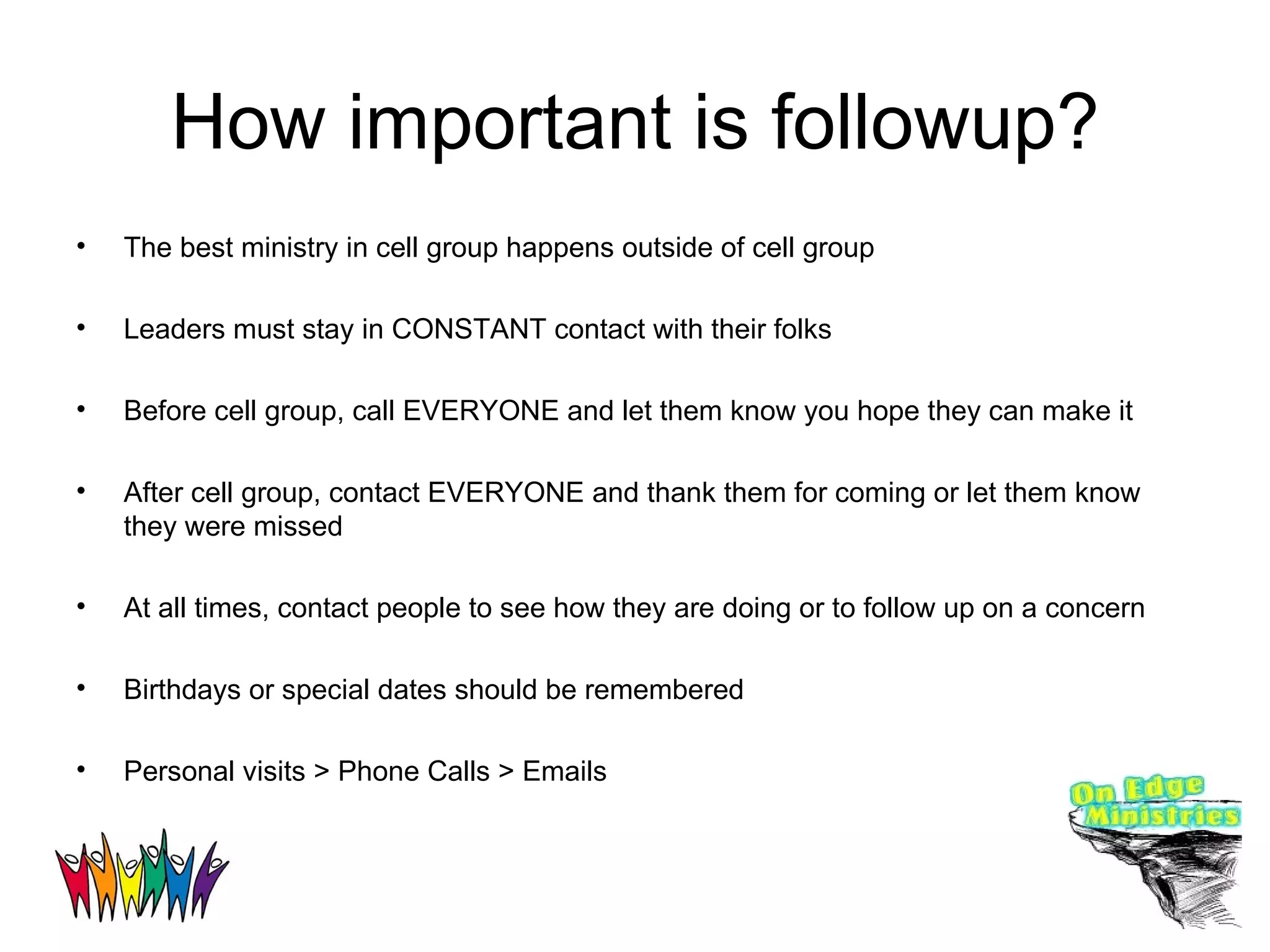 How important is followup? The best ministry in cell group happens outside of cell group Leaders must stay in CONSTANT contact with their folks Before cell group, call EVERYONE and let them know you hope they can make it After cell group, contact EVERYONE and thank them for coming or let them know they were missed At all times, contact people to see how they are doing or to follow up on a concern Birthdays or special dates should be remembered Personal visits > Phone Calls > Emails 