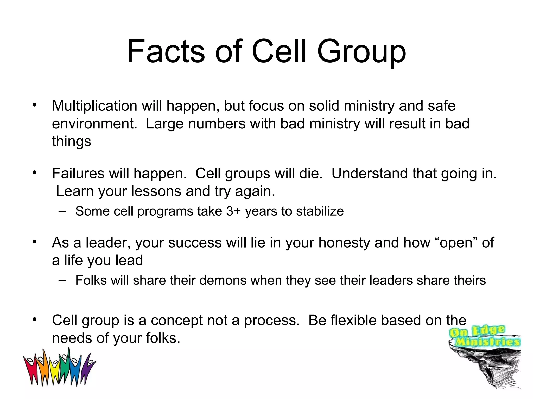 Facts of Cell Group Multiplication will happen, but focus on solid ministry and safe environment.  Large numbers with bad ministry will result in bad things Failures will happen.  Cell groups will die.  Understand that going in.  Learn your lessons and try again.  Some cell programs take 3+ years to stabilize As a leader, your success will lie in your honesty and how “open” of a life you lead Folks will share their demons when they see their leaders share theirs Cell group is a concept not a process.  Be flexible based on the needs of your folks. 