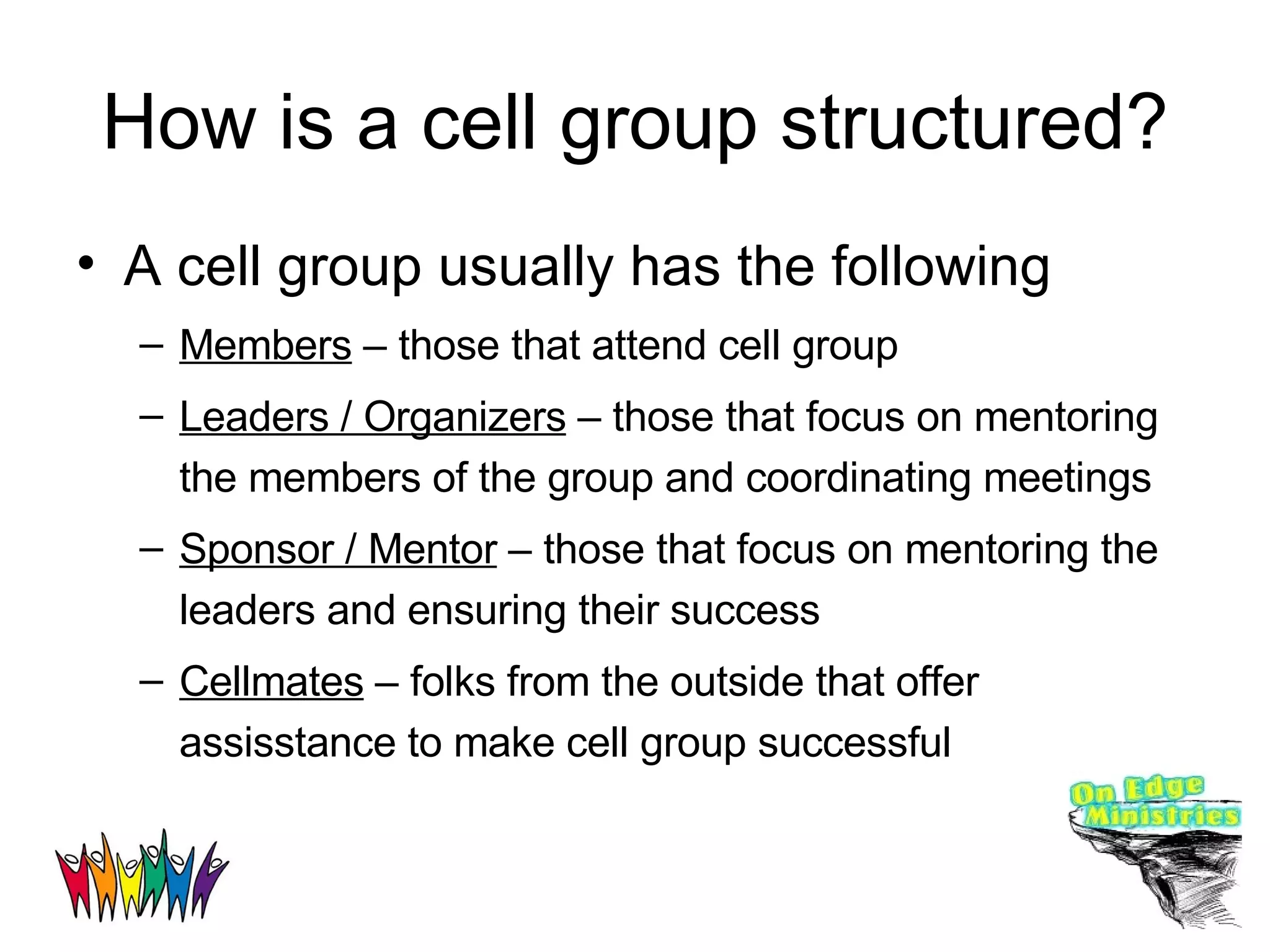 How is a cell group structured? A cell group usually has the following Members  – those that attend cell group Leaders / Organizers  – those that focus on mentoring the members of the group and coordinating meetings Sponsor / Mentor  – those that focus on mentoring the leaders and ensuring their success Cellmates  – folks from the outside that offer assisstance to make cell group successful 