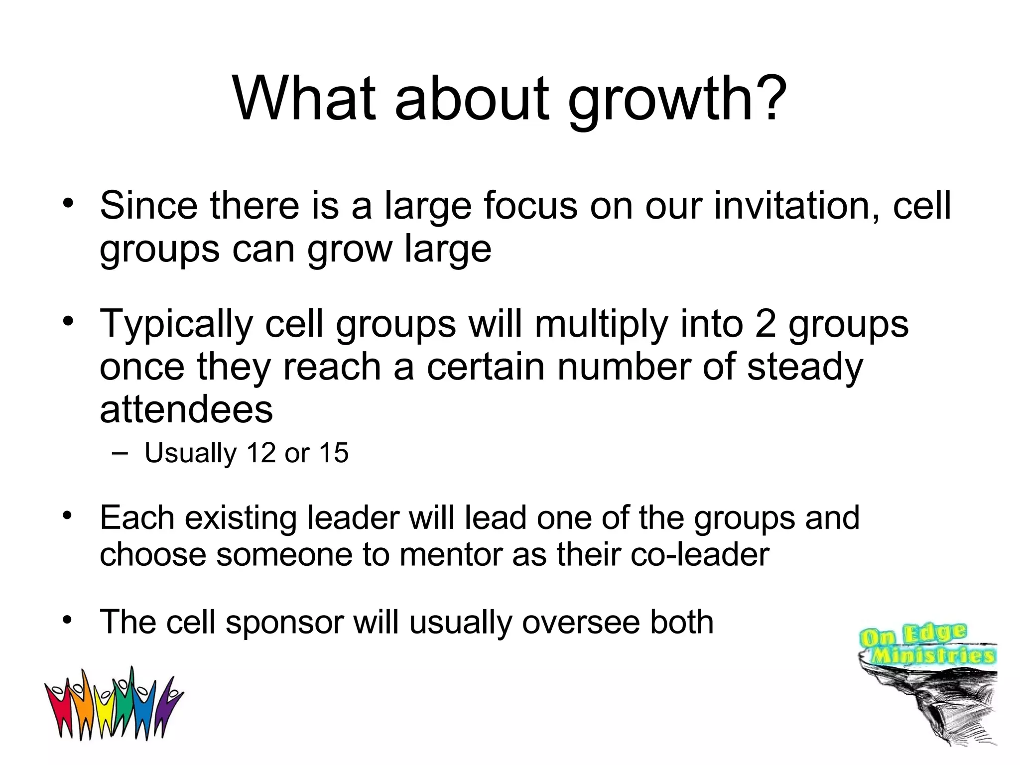 What about growth? Since there is a large focus on our invitation, cell groups can grow large Typically cell groups will multiply into 2 groups once they reach a certain number of steady attendees Usually 12 or 15 Each existing leader will lead one of the groups and choose someone to mentor as their co-leader The cell sponsor will usually oversee both  