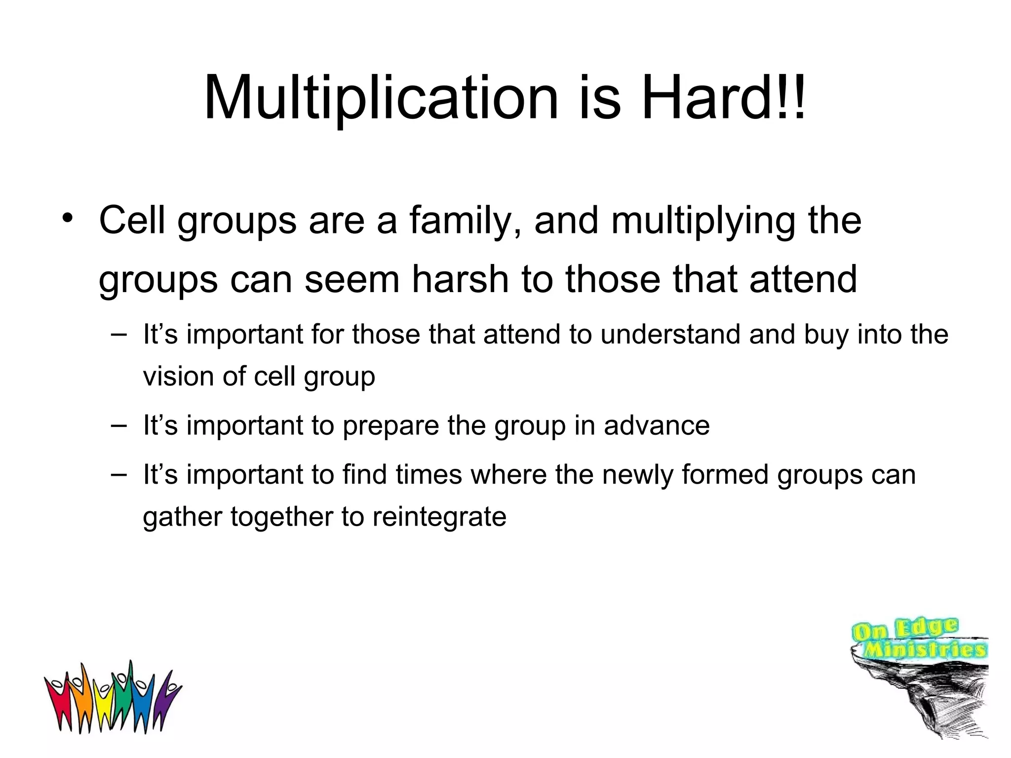 Multiplication is Hard!! Cell groups are a family, and multiplying the groups can seem harsh to those that attend It’s important for those that attend to understand and buy into the vision of cell group It’s important to prepare the group in advance It’s important to find times where the newly formed groups can gather together to reintegrate 