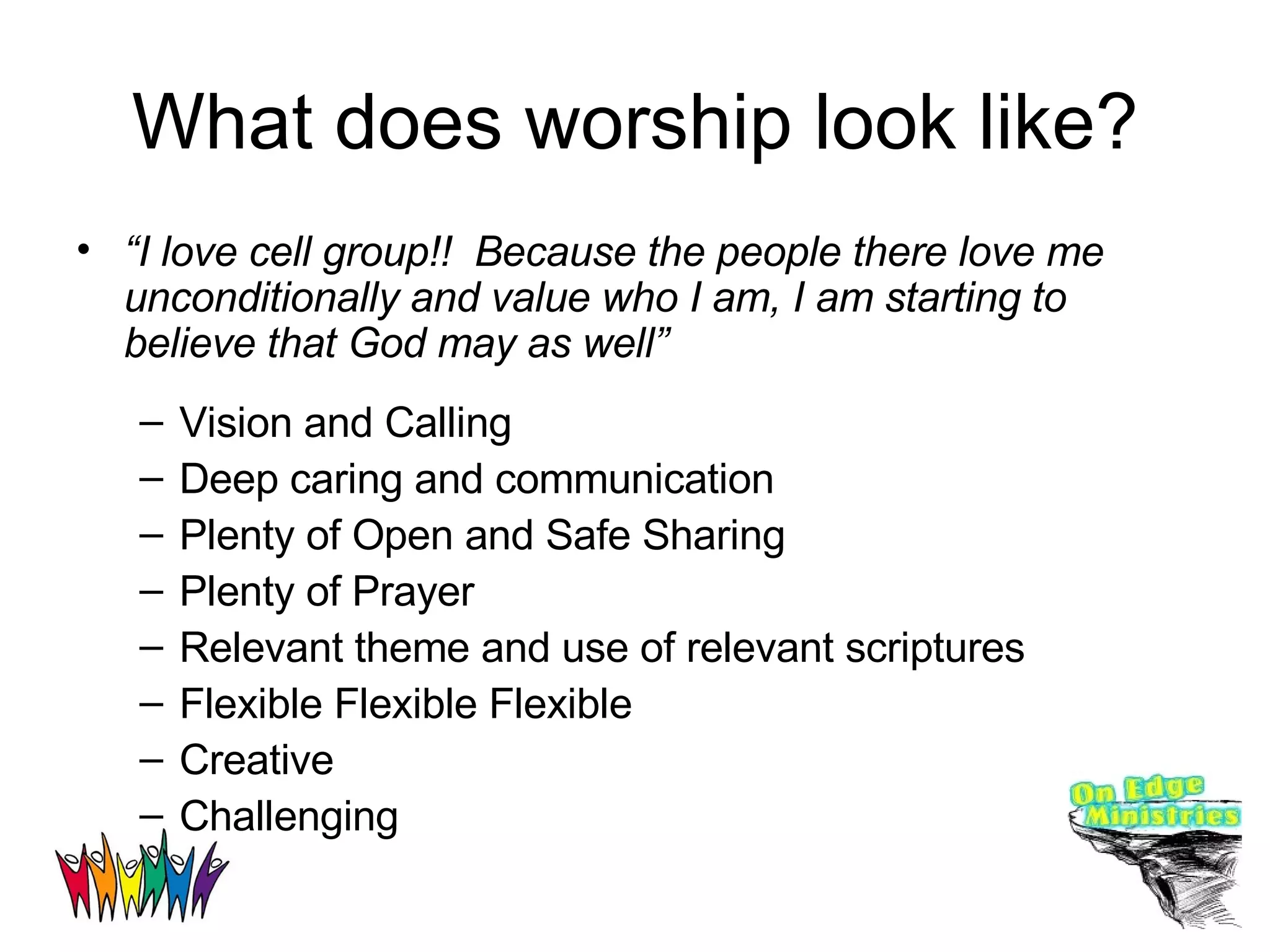 What does worship look like? “ I love cell group!!  Because the people there love me unconditionally and value who I am, I am starting to believe that God may as well” Vision and Calling Deep caring and communication Plenty of Open and Safe Sharing Plenty of Prayer Relevant theme and use of relevant scriptures Flexible Flexible Flexible Creative  Challenging 