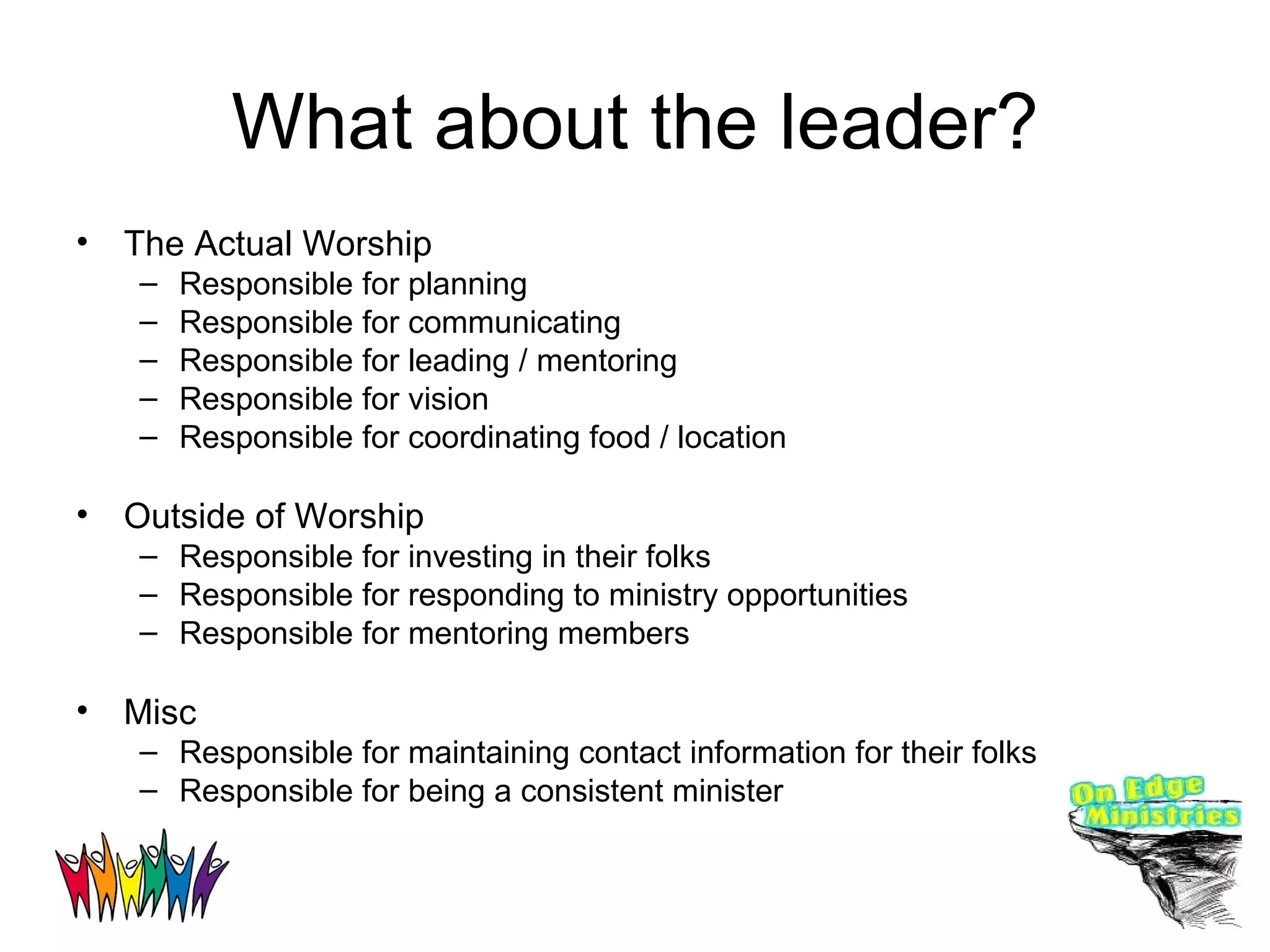 What about the leader? The Actual Worship Responsible for planning Responsible for communicating Responsible for leading / mentoring Responsible for vision Responsible for coordinating food / location Outside of Worship Responsible for investing in their folks Responsible for responding to ministry opportunities Responsible for mentoring members Misc Responsible for maintaining contact information for their folks Responsible for being a consistent minister 