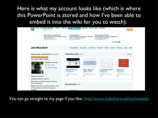 Here is what my account looks like (which is where this PowerPoint is stored and how I’ve been able to embed it into the wiki for you to watch):  You can go straight to my page if you like:  http://www.slideshare.net/technolote 