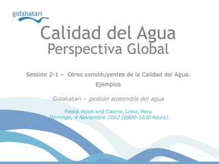 Calidad del Agua
       Perspectiva Global
Session 2-1 – Otros constituyentes de la Calidad del Agua.
                         Ejemplos

         Gidahatari – gestión sostenible del agua

             Fiesta Hotel and Casino, Lima, Peru
        Domingo, 4 Noviembre 2012 (0900-1030 hours)
 